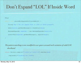 Don’t Expand “LOL” If Inside Word

      @Test

      public void shouldNotExpandLOLIfInsideWord() {

          String msg = "Do not expand PLOL or LOLP or PLOLP please";

          when(session.getNextMessage()).thenReturn(msg);

          MessageExpander expander = new MessageExpander(session);

          assertThat(expander.getNextMessage(), equalTo(msg));

      }




      The pattern matching is now modified to use spaces around each variation of valid LOL
        shorthand.
      return Pattern.compile("sLOLs|slols").matcher(msg)

          .replaceAll("laughing out loud");



Monday, May 10, 2010                                                                          40
 