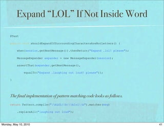 Expand “LOL” If Not Inside Word

      @Test

      public void shouldExpandIfSurroundingCharactersAreNotLetters() {

          when(session.getNextMessage()).thenReturn("Expand .lol! please");

          MessageExpander expander = new MessageExpander(session);

          assertThat(expander.getNextMessage(),

               equalTo("Expand .laughing out loud! please"));

      }




      The final implementation of pattern matching code looks as follows.
      return Pattern.compile("bLOLb|blolb").matcher(msg)

          .replaceAll("laughing out loud");



Monday, May 10, 2010                                                          41
 