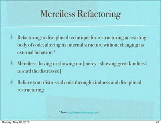 Merciless Refactoring

           Refactoring: a disciplined technique for restructuring an existing
           body of code, altering its internal structure without changing its
           external behavior.*

           Merciless: having or showing no [mercy - showing great kindness
           toward the distressed]

           Relieve your distressed code through kindness and disciplined
           restructuring



                                * From http://www.refactoring.com/


Monday, May 10, 2010                                                            42
 