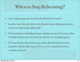 When to Stop Refactoring?

           Am I refactoring code not directly affected by feature?

           Is other code directly affected by feature I am working on that has
           not been refactoring sufficiently?

           If refactoring is exploding feature estimate given to Customer then
           I should bring it up to Team to decide how we should progress

           If Team decides that refactoring can be absorbed into current
           iteration without affecting delivery on our commitments then
           continue refactor


Monday, May 10, 2010                                                             44
 