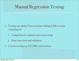 Manual Regression Testing


           Testing was taking 75 person hours during 2 full test runs
           consisting of:

               Comprehensive manual regression testing

               Data conversion and validation

           Cost for testing was $17,000 each iteration




Monday, May 10, 2010                                                    54
 