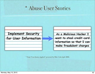 * Abuse User Stories



       Implement Security                                         As a Malicious Hacker I
      for User Information                                       want to steal credit card
                                                                 information so that I can
                                                                  make fraudulent charges


                       * From “User Stories Applied” presented by Mike Cohn Agile 2006




Monday, May 10, 2010                                                                         62
 
