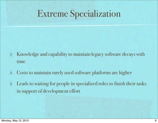 Extreme Specialization



           Knowledge and capability to maintain legacy software decays with
           time

           Costs to maintain rarely used software platforms are higher

           Leads to waiting for people in specialized roles to finish their tasks
           in support of development effort




Monday, May 10, 2010                                                                9
 