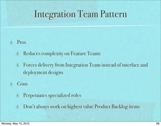 Integration Team Pattern

           Pros

               Reduces complexity on Feature Teams

               Forces delivery from Integration Team instead of interface and
               deployment designs

           Cons

               Perpetuates specialized roles

               Don’t always work on highest value Product Backlog items


Monday, May 10, 2010                                                            68
 