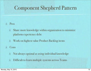 Component Shepherd Pattern

           Pros

               Share more knowledge within organization to minimize
               platform experience debt

               Work on highest value Product Backlog items

           Cons

               Not always optimal as using individual knowledge

               Difficult to learn multiple systems across Teams


Monday, May 10, 2010                                                  70
 