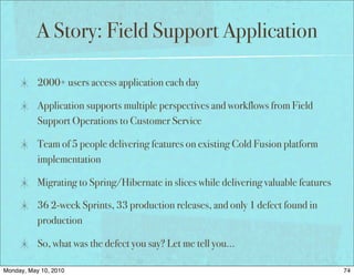 A Story: Field Support Application

           2000+ users access application each day

           Application supports multiple perspectives and workflows from Field
           Support Operations to Customer Service

           Team of 5 people delivering features on existing Cold Fusion platform
           implementation

           Migrating to Spring/Hibernate in slices while delivering valuable features

           36 2-week Sprints, 33 production releases, and only 1 defect found in
           production

           So, what was the defect you say? Let me tell you…

Monday, May 10, 2010                                                                    74
 