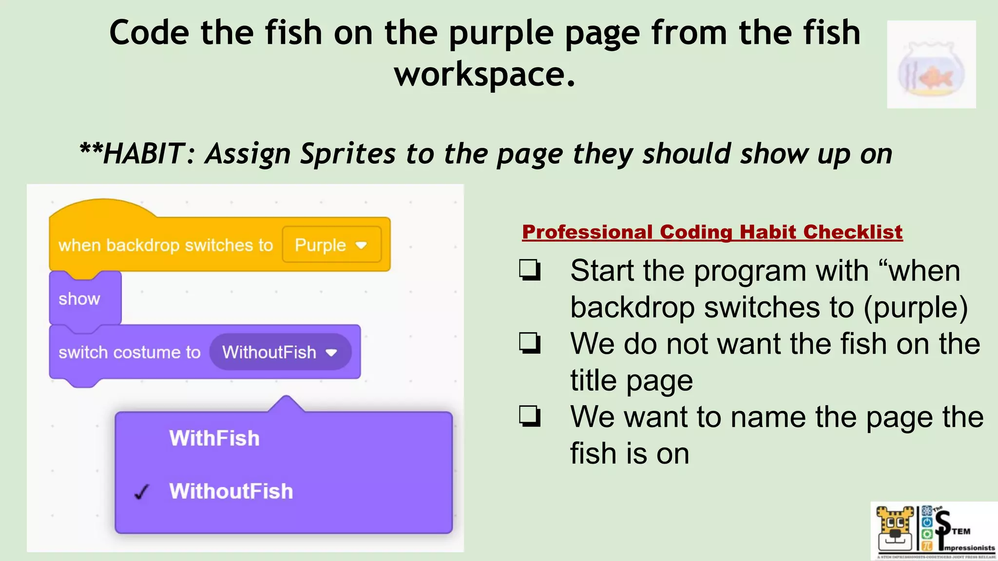 Code the fish on the purple page from the fish
workspace.
**HABIT: Assign Sprites to the page they should show up on
❏ Start the program with “when
backdrop switches to (purple)
❏ We do not want the fish on the
title page
❏ We want to name the page the
fish is on
Professional Coding Habit Checklist
 