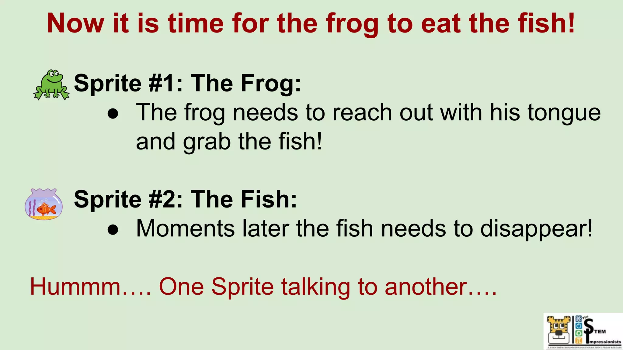 Now it is time for the frog to eat the fish!
Sprite #1: The Frog:
● The frog needs to reach out with his tongue
and grab the fish!
Sprite #2: The Fish:
● Moments later the fish needs to disappear!
Hummm…. One Sprite talking to another….
 