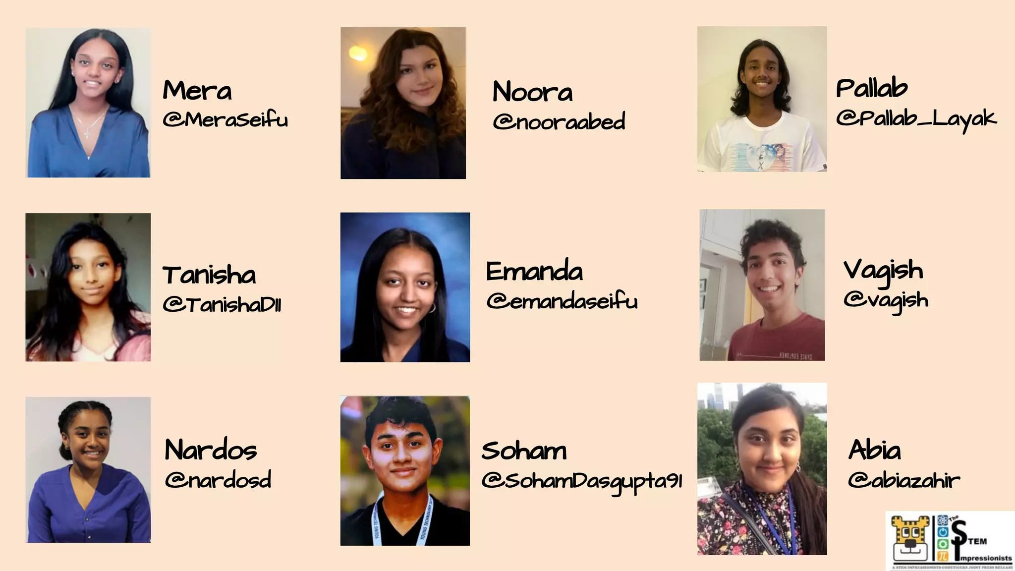 Mera
@MeraSeifu
Noora
@nooraabed
Abia
@abiazahir
Tanisha
@TanishaD11
Emanda
@emandaseifu
Vagish
@vagish
Pallab
@Pallab_Layak
Soham
@SohamDasgupta91
Nardos
@nardosd
 