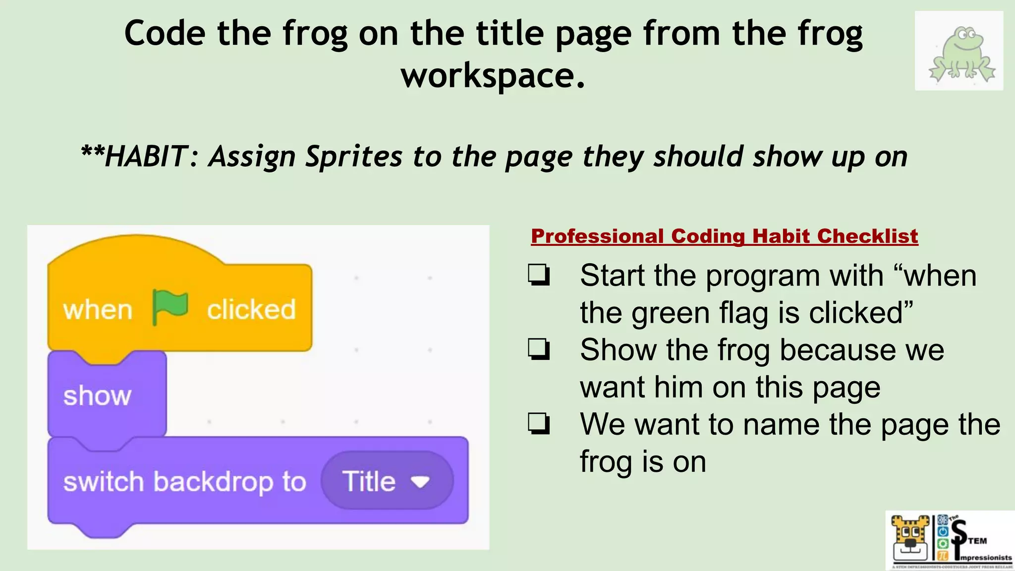 Code the frog on the title page from the frog
workspace.
**HABIT: Assign Sprites to the page they should show up on
❏ Start the program with “when
the green flag is clicked”
❏ Show the frog because we
want him on this page
❏ We want to name the page the
frog is on
Professional Coding Habit Checklist
 