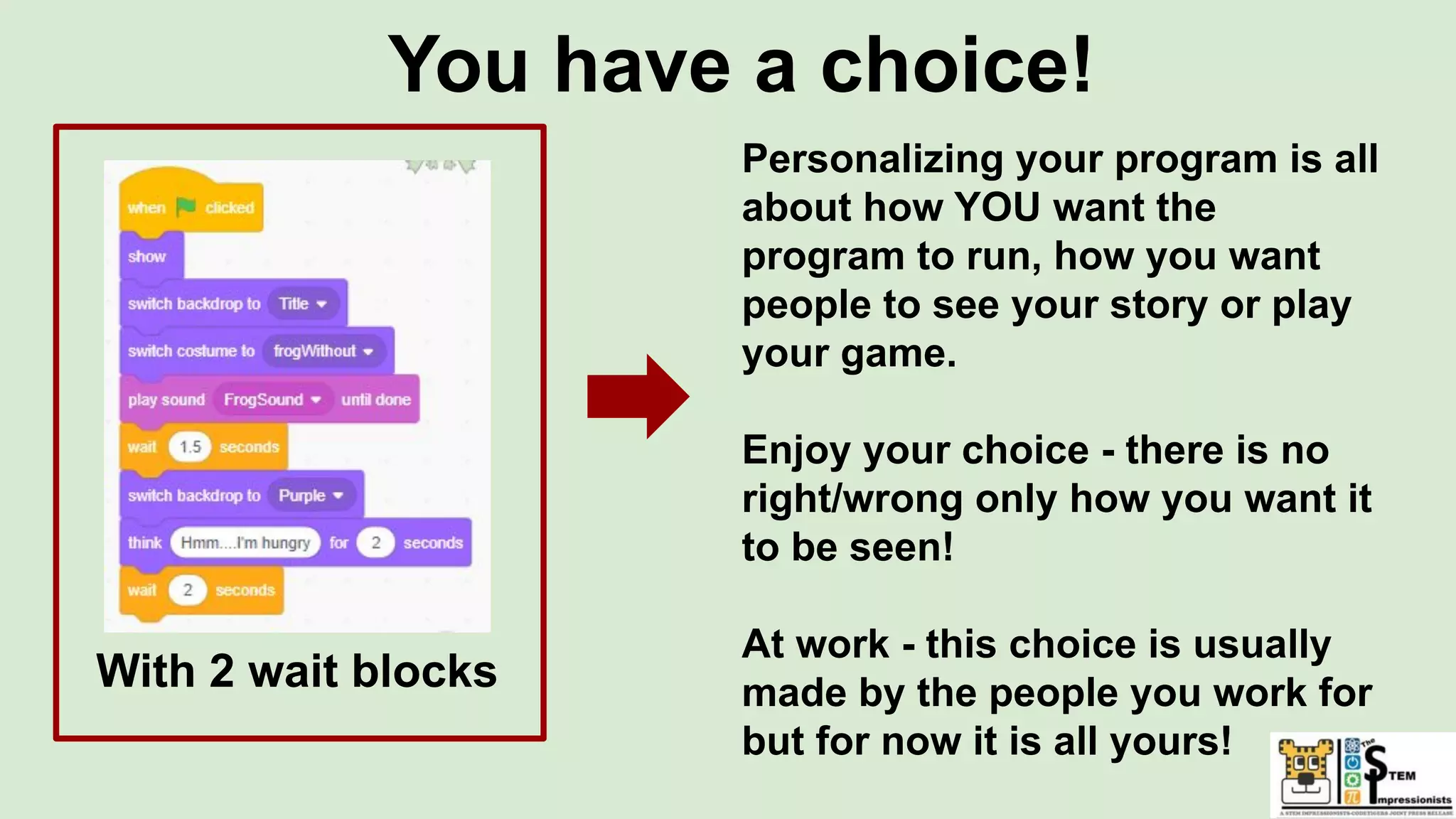 You have a choice!
With 2 wait blocks
Personalizing your program is all
about how YOU want the
program to run, how you want
people to see your story or play
your game.
Enjoy your choice - there is no
right/wrong only how you want it
to be seen!
At work - this choice is usually
made by the people you work for
but for now it is all yours!
 