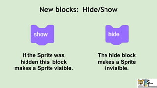 The hide block
makes a Sprite
invisible.
If the Sprite was
hidden this block
makes a Sprite visible.
New blocks: Hide/Show
 