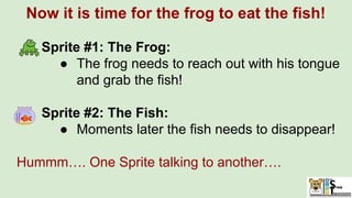 Now it is time for the frog to eat the fish!
Sprite #1: The Frog:
● The frog needs to reach out with his tongue
and grab the fish!
Sprite #2: The Fish:
● Moments later the fish needs to disappear!
Hummm…. One Sprite talking to another….
 
