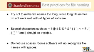 ● Try not to make file names too long, since long file names
do not work well with all types of software.
● Special characters such as ~ ! @ # $ % ^ & * ( ) ` ; < > ? , [
] { } ' " and | should be avoided.
● Do not use spaces. Some software will not recognize file
names with spaces.
 