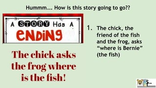 Hummm…. How is this story going to go??
1. The chick, the
friend of the fish
and the frog, asks
“where is Bernie”
(the fish)
 