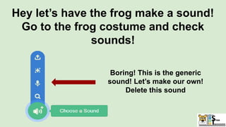 Hey let’s have the frog make a sound!
Go to the frog costume and check
sounds!
Boring! This is the generic
sound! Let’s make our own!
Delete this sound
 