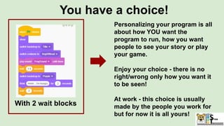 You have a choice!
With 2 wait blocks
Personalizing your program is all
about how YOU want the
program to run, how you want
people to see your story or play
your game.
Enjoy your choice - there is no
right/wrong only how you want it
to be seen!
At work - this choice is usually
made by the people you work for
but for now it is all yours!
 