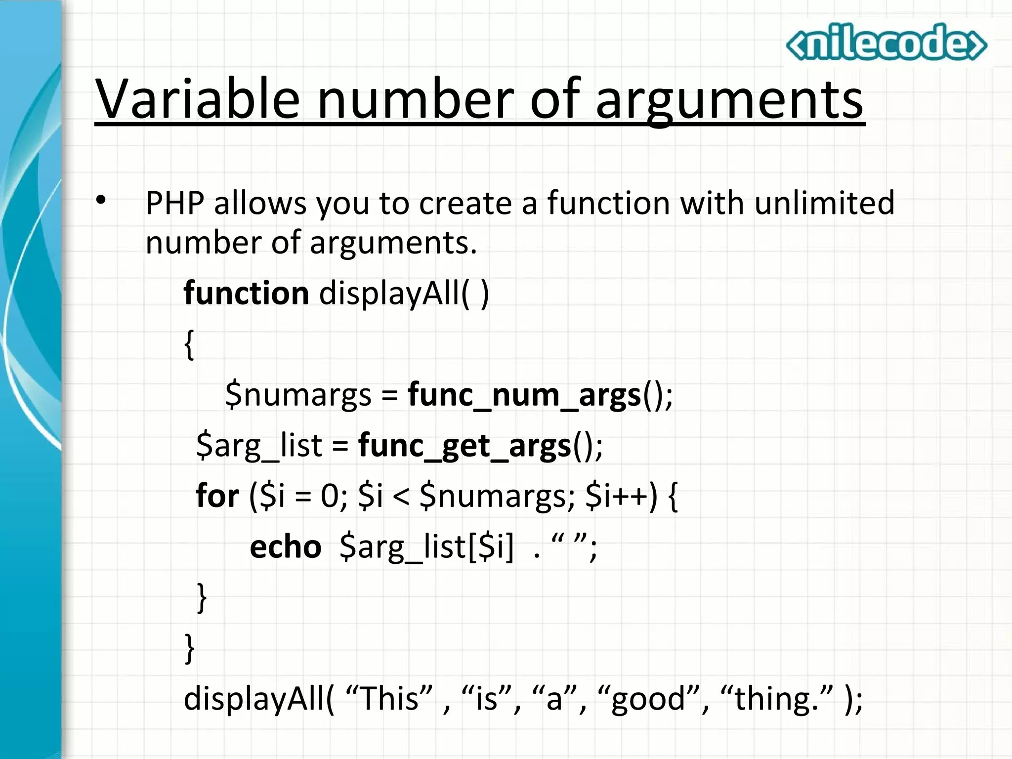 Variable number of arguments
• PHP allows you to create a function with unlimited
number of arguments.
function displayAll( )
{
$numargs = func_num_args();
$arg_list = func_get_args();
for ($i = 0; $i < $numargs; $i++) {
echo $arg_list[$i] . “ ”;
}
}
displayAll( “This” , “is”, “a”, “good”, “thing.” );
 