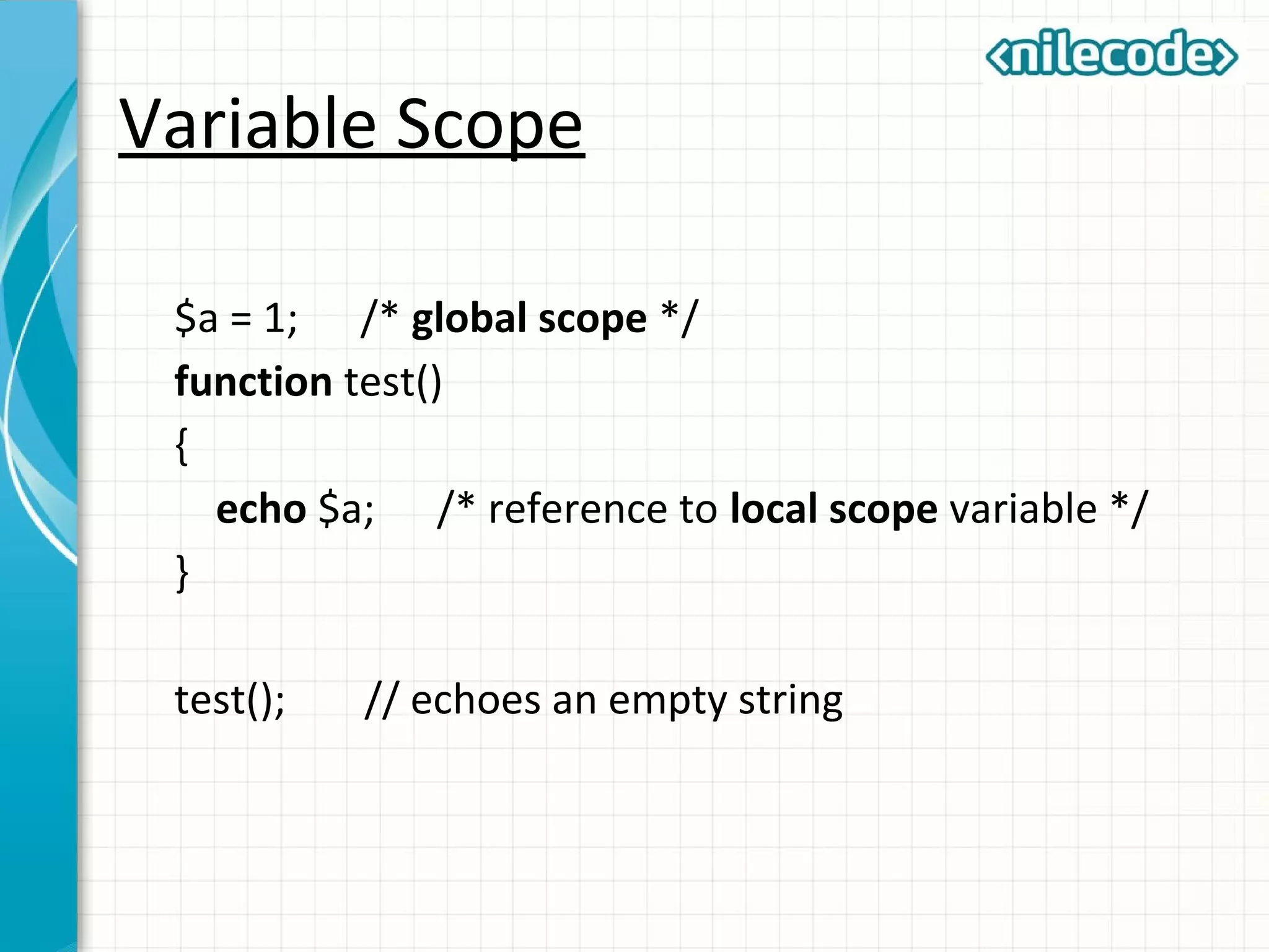 Variable Scope
$a = 1; /* global scope */
function test()
{
echo $a; /* reference to local scope variable */
}
test(); // echoes an empty string
 
