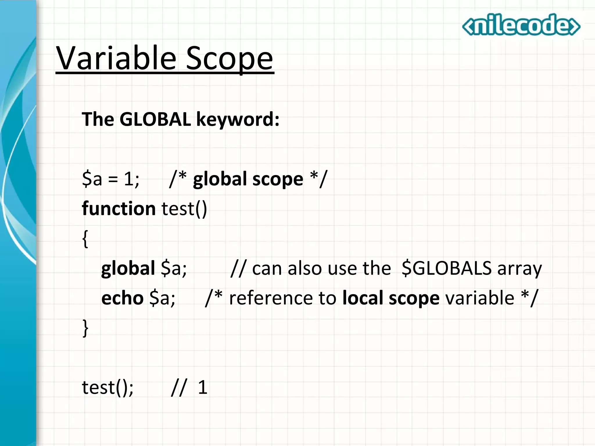 Variable Scope
The GLOBAL keyword:
$a = 1; /* global scope */
function test()
{
global $a; // can also use the $GLOBALS array
echo $a; /* reference to local scope variable */
}
test(); // 1
 