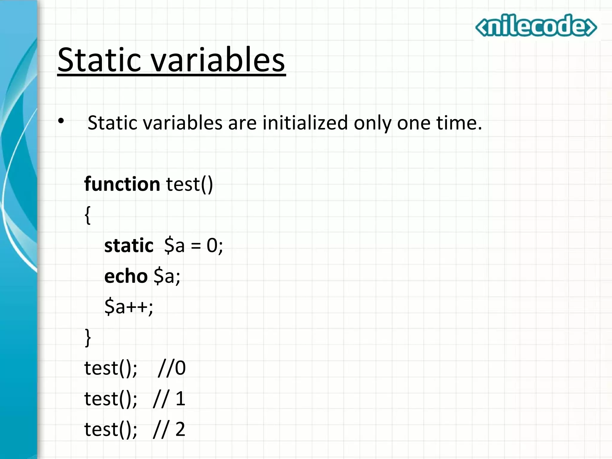 Static variables
• Static variables are initialized only one time.
function test()
{
static $a = 0;
echo $a;
$a++;
}
test(); //0
test(); // 1
test(); // 2
 