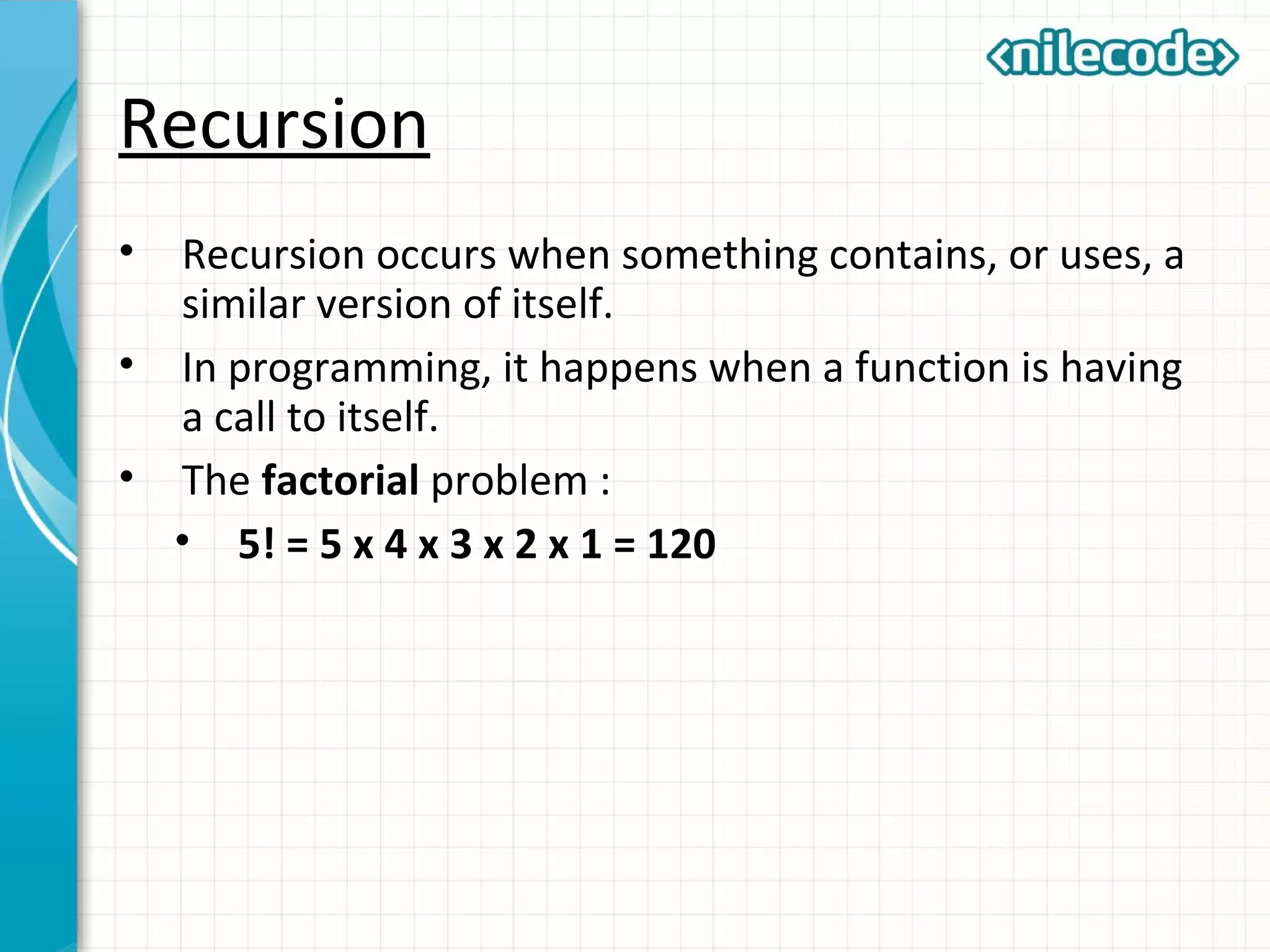 Recursion
• Recursion occurs when something contains, or uses, a
similar version of itself.
• In programming, it happens when a function is having
a call to itself.
• The factorial problem :
• 5! = 5 x 4 x 3 x 2 x 1 = 120
 