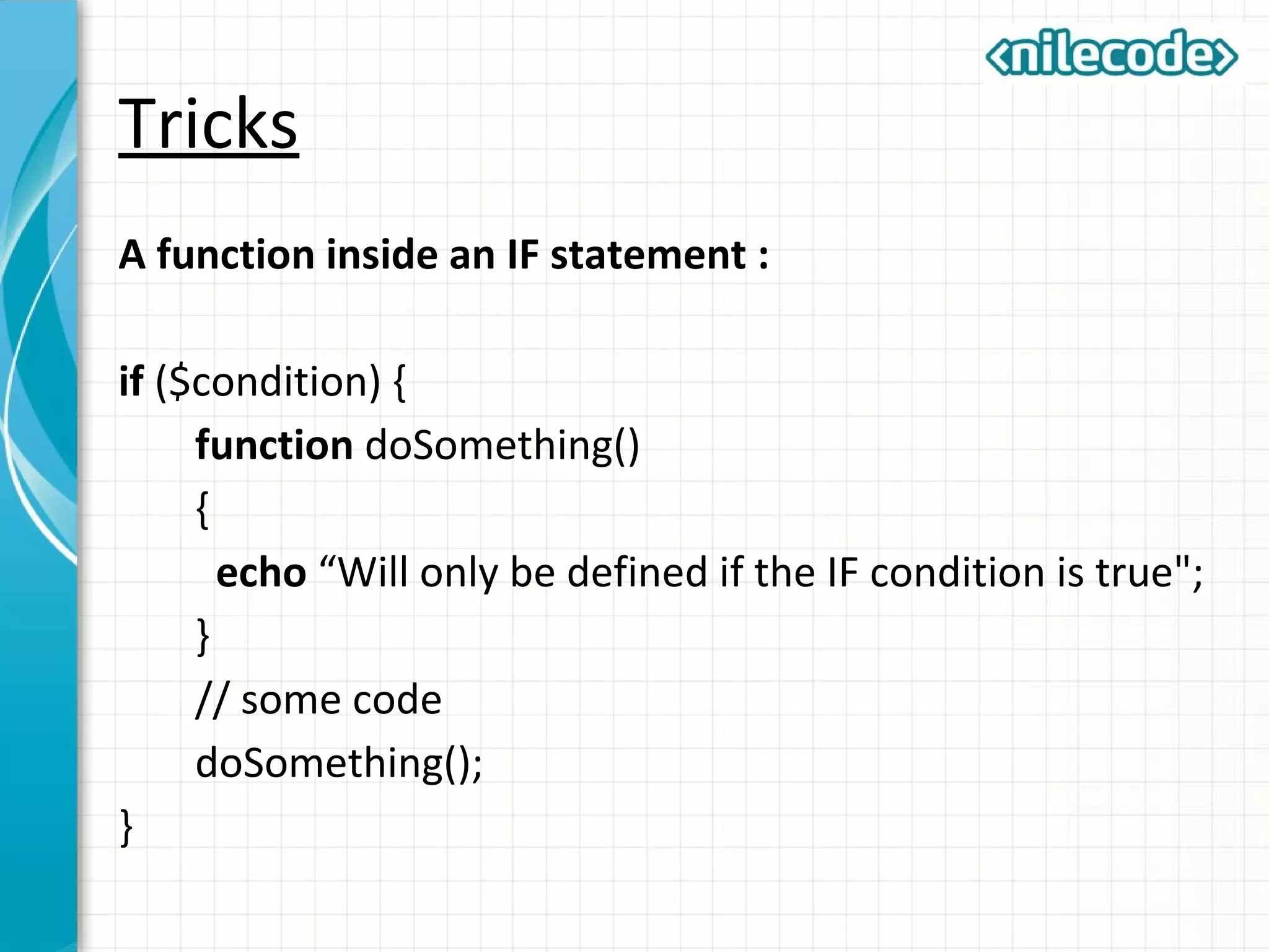 Tricks
A function inside an IF statement :
if ($condition) {
function doSomething()
{
echo “Will only be defined if the IF condition is true";
}
// some code
doSomething();
}
 