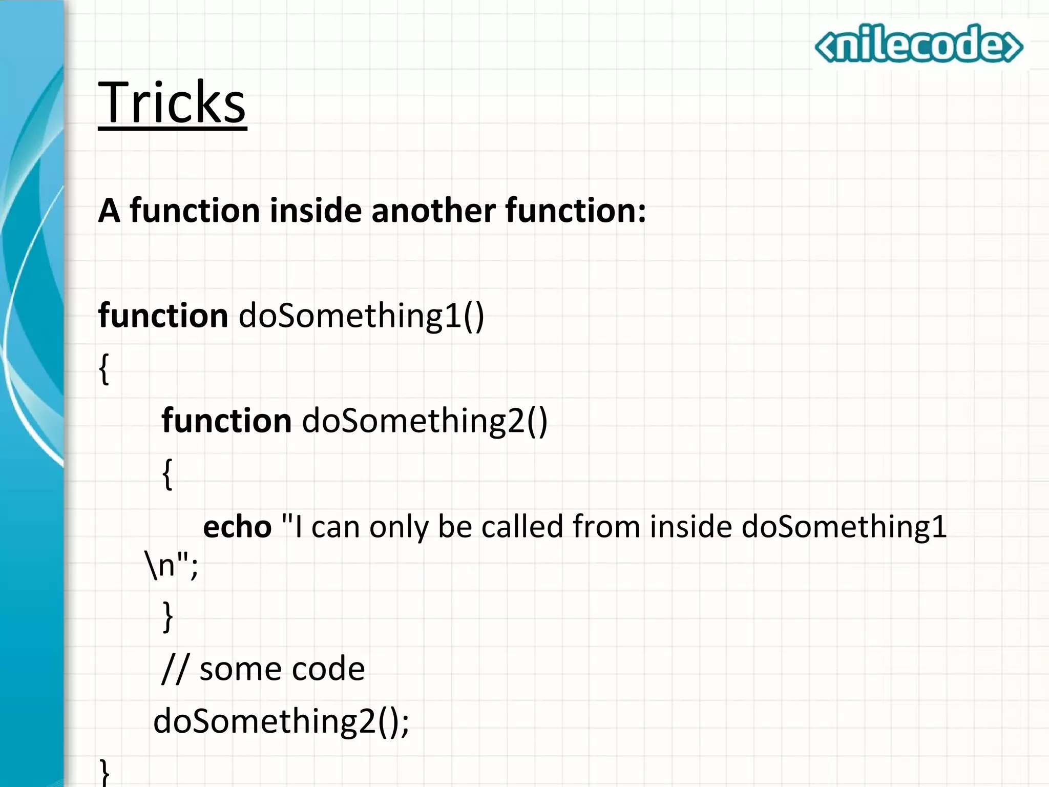 Tricks
A function inside another function:
function doSomething1()
{
function doSomething2()
{
echo "I can only be called from inside doSomething1
n";
}
// some code
doSomething2();
}
 