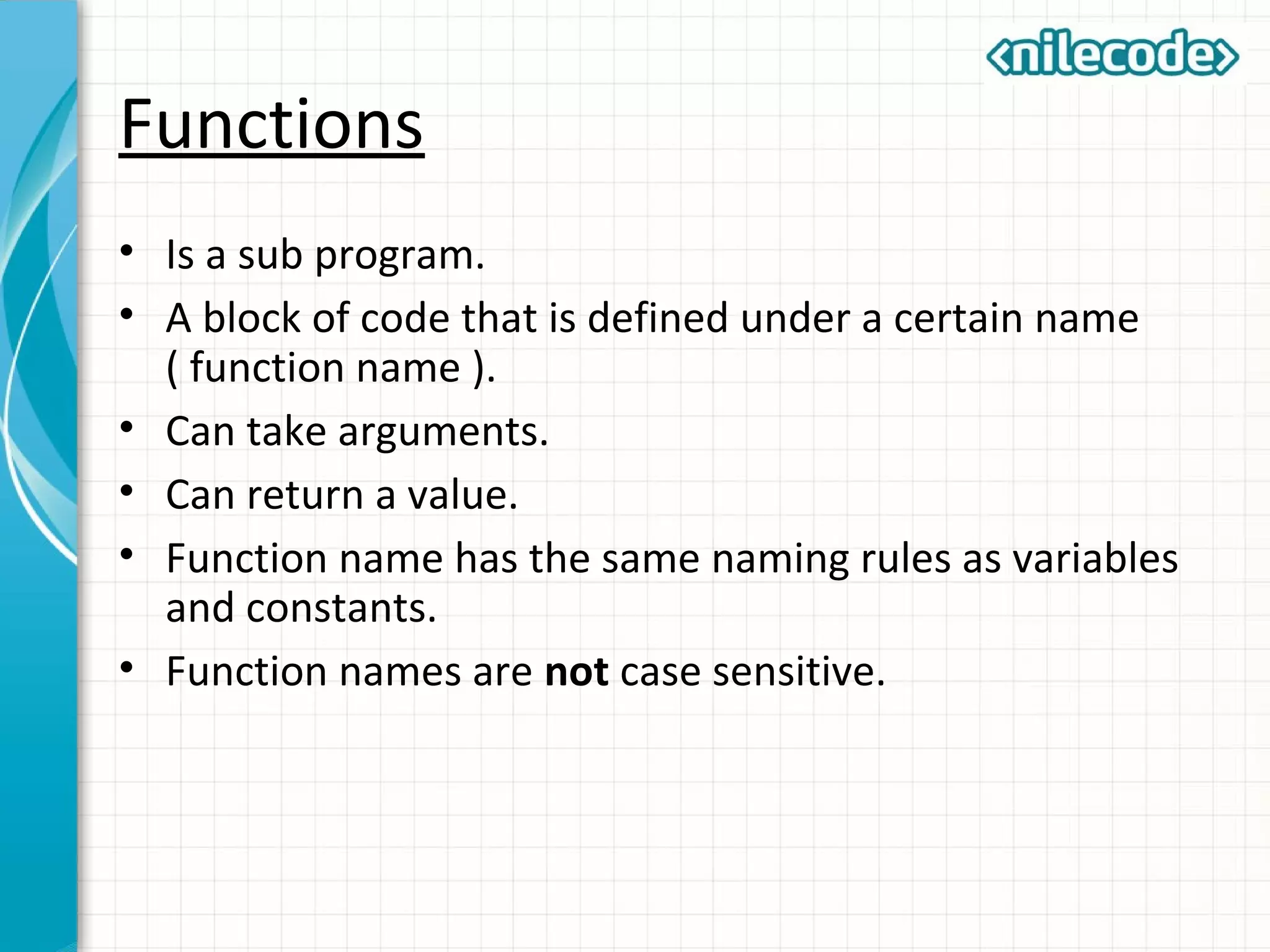 Functions
• Is a sub program.
• A block of code that is defined under a certain name
( function name ).
• Can take arguments.
• Can return a value.
• Function name has the same naming rules as variables
and constants.
• Function names are not case sensitive.
 