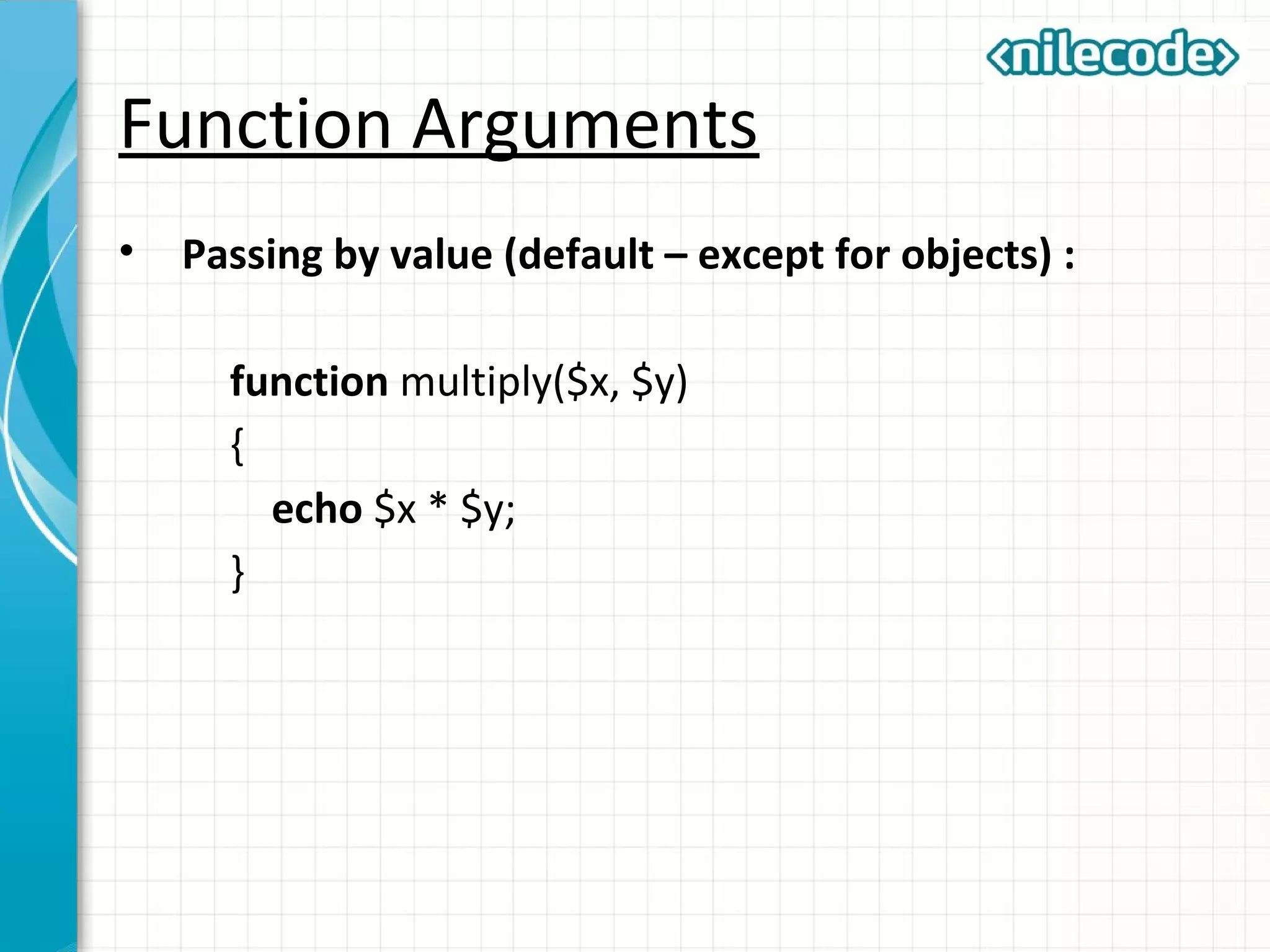 Function Arguments
• Passing by value (default – except for objects) :
function multiply($x, $y)
{
echo $x * $y;
}
 