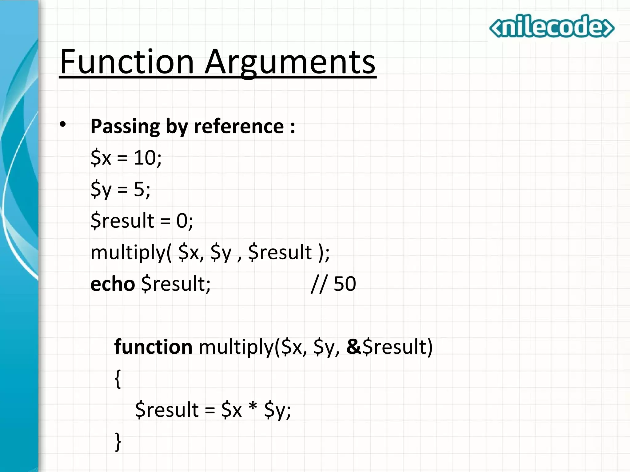 Function Arguments
• Passing by reference :
$x = 10;
$y = 5;
$result = 0;
multiply( $x, $y , $result );
echo $result; // 50
function multiply($x, $y, &$result)
{
$result = $x * $y;
}
 