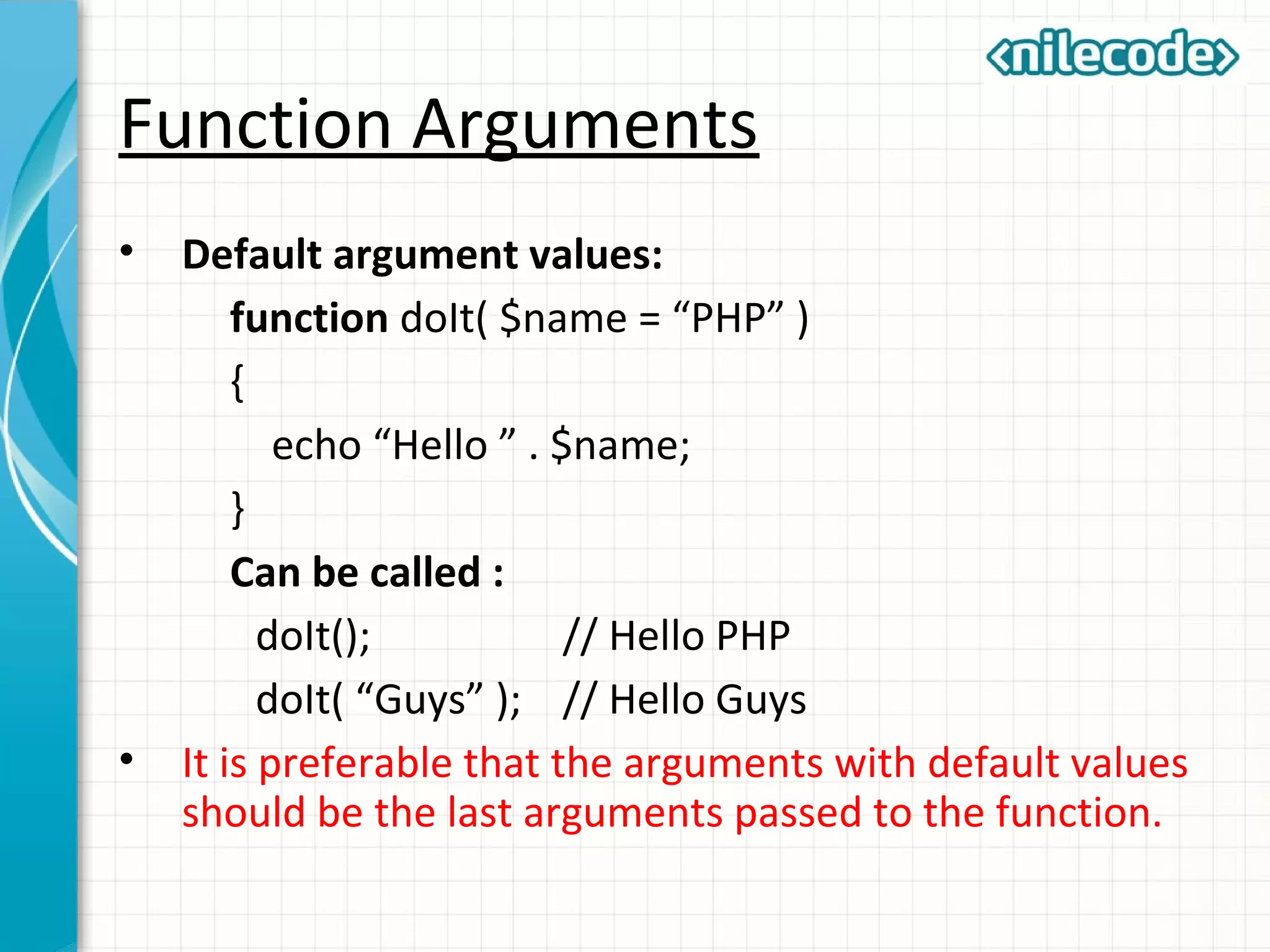 Function Arguments
• Default argument values:
function doIt( $name = “PHP” )
{
echo “Hello ” . $name;
}
Can be called :
doIt(); // Hello PHP
doIt( “Guys” ); // Hello Guys
• It is preferable that the arguments with default values
should be the last arguments passed to the function.
 