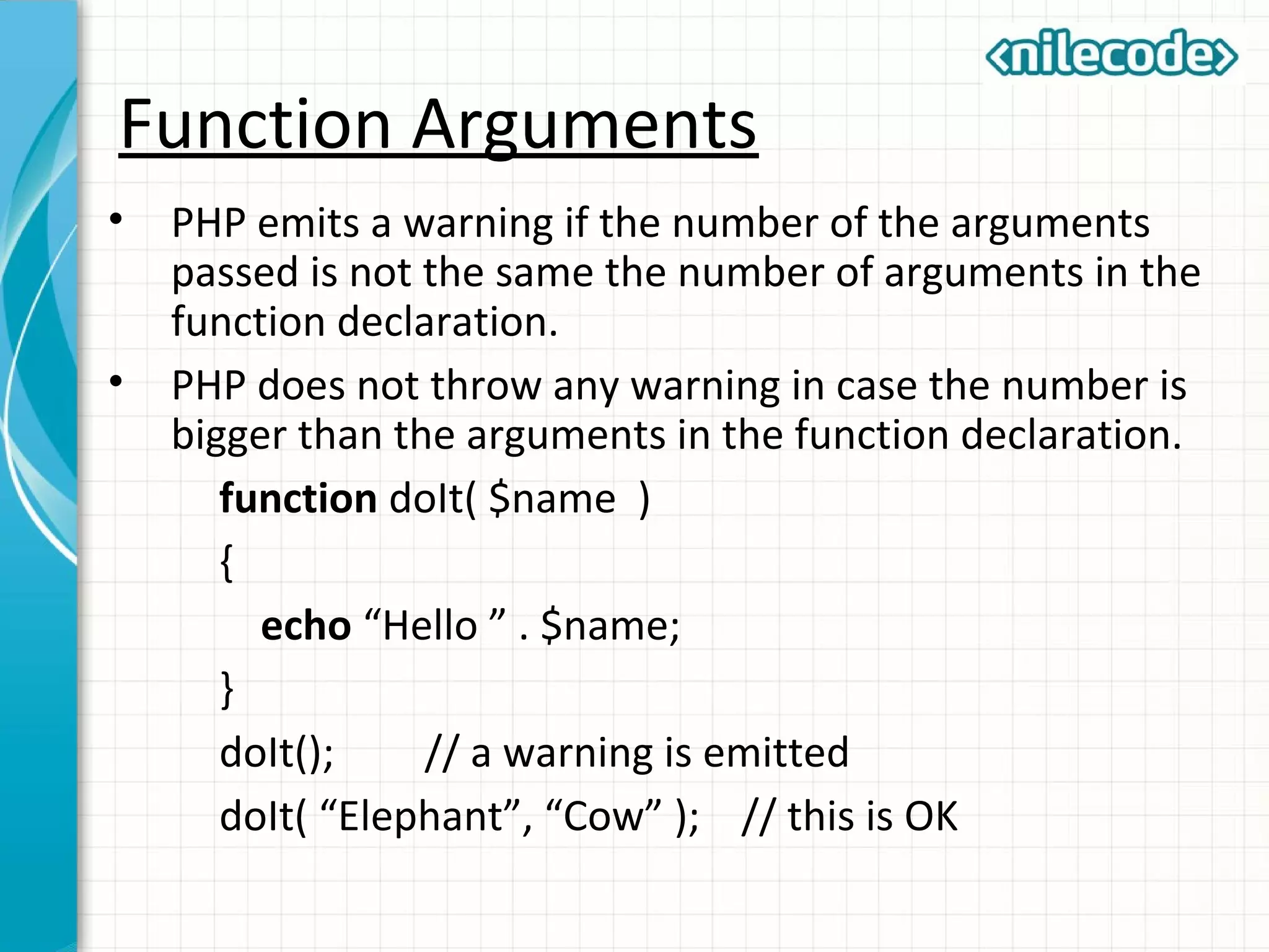 Function Arguments
• PHP emits a warning if the number of the arguments
passed is not the same the number of arguments in the
function declaration.
• PHP does not throw any warning in case the number is
bigger than the arguments in the function declaration.
function doIt( $name )
{
echo “Hello ” . $name;
}
doIt(); // a warning is emitted
doIt( “Elephant”, “Cow” ); // this is OK
 