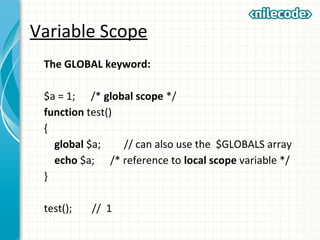 Variable Scope
The GLOBAL keyword:
$a = 1; /* global scope */
function test()
{
global $a; // can also use the $GLOBALS array
echo $a; /* reference to local scope variable */
}
test(); // 1
 