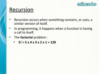 Recursion
• Recursion occurs when something contains, or uses, a
similar version of itself.
• In programming, it happens when a function is having
a call to itself.
• The factorial problem :
• 5! = 5 x 4 x 3 x 2 x 1 = 120
 