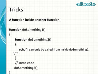 Tricks
A function inside another function:
function doSomething1()
{
function doSomething2()
{
echo "I can only be called from inside doSomething1
n";
}
// some code
doSomething2();
}
 