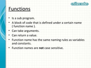 Functions
• Is a sub program.
• A block of code that is defined under a certain name
( function name ).
• Can take arguments.
• Can return a value.
• Function name has the same naming rules as variables
and constants.
• Function names are not case sensitive.
 
