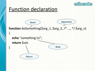 Function declaration
function doSomething($arg_1, $arg_2, /* ..., */ $arg_n)
{
echo “something.n";
return $val;
}
Name Arguments
Body
Return
 