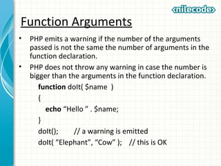 Function Arguments
• PHP emits a warning if the number of the arguments
passed is not the same the number of arguments in the
function declaration.
• PHP does not throw any warning in case the number is
bigger than the arguments in the function declaration.
function doIt( $name )
{
echo “Hello ” . $name;
}
doIt(); // a warning is emitted
doIt( “Elephant”, “Cow” ); // this is OK
 