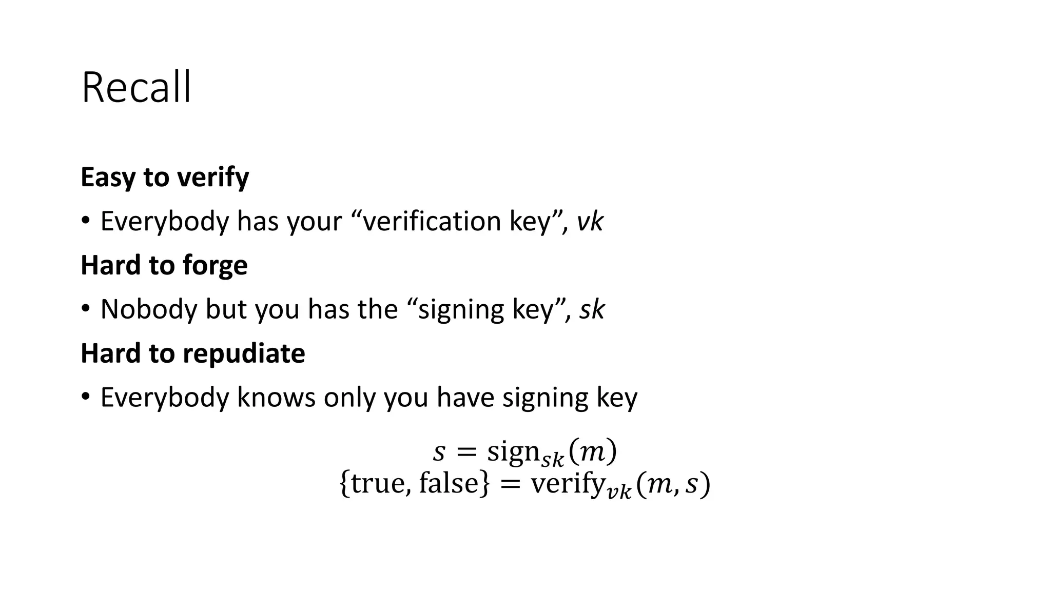 Recall
Easy to verify
• Everybody has your “verification key”, vk
Hard to forge
• Nobody but you has the “signing key”, sk
Hard to repudiate
• Everybody knows only you have signing key
𝑠 = sign 𝑠𝑘 𝑚
true, false = verify 𝑣𝑘(𝑚, 𝑠)
 
