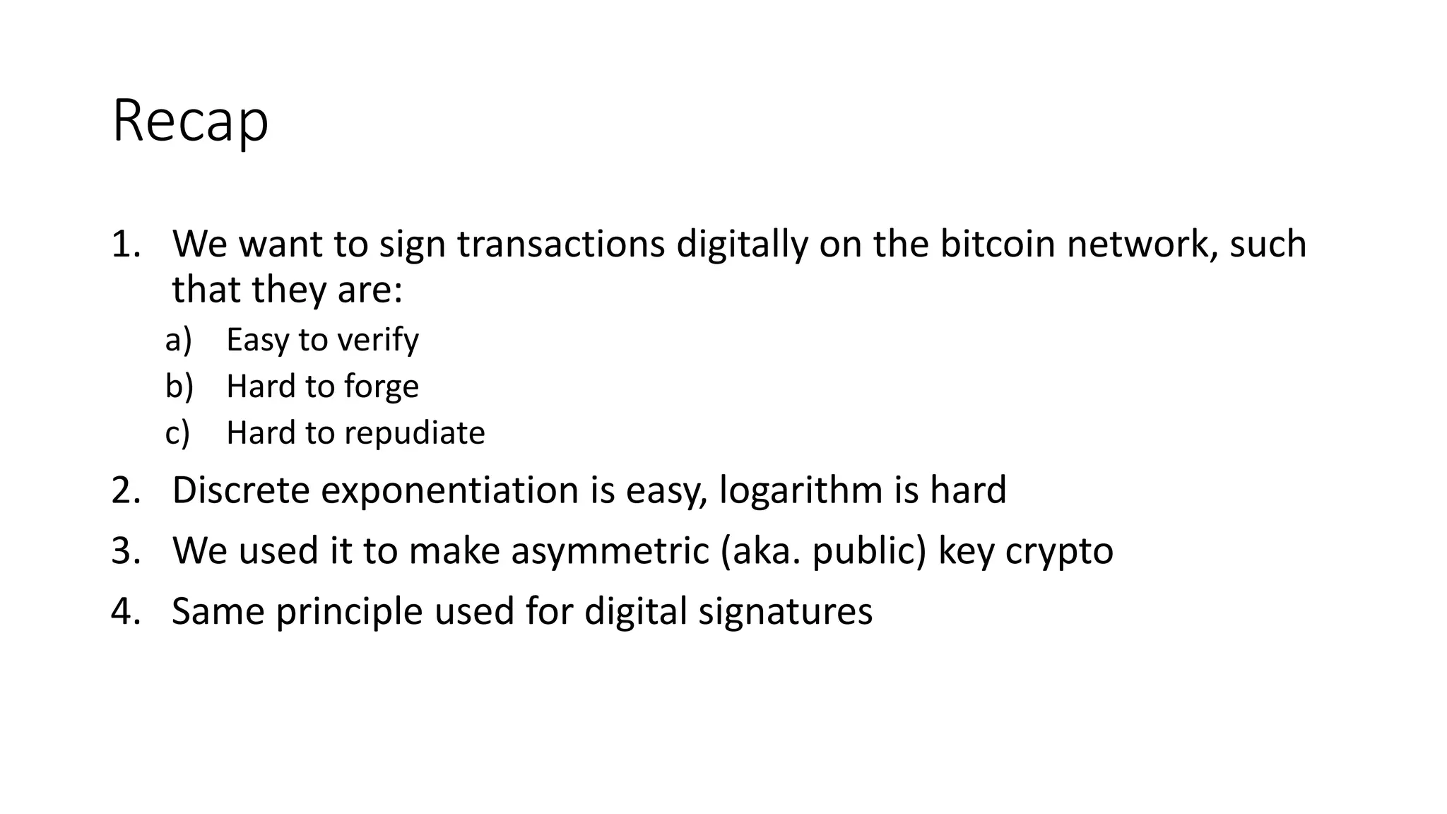Recap
1. We want to sign transactions digitally on the bitcoin network, such
that they are:
a) Easy to verify
b) Hard to forge
c) Hard to repudiate
2. Discrete exponentiation is easy, logarithm is hard
3. We used it to make asymmetric (aka. public) key crypto
4. Same principle used for digital signatures
 