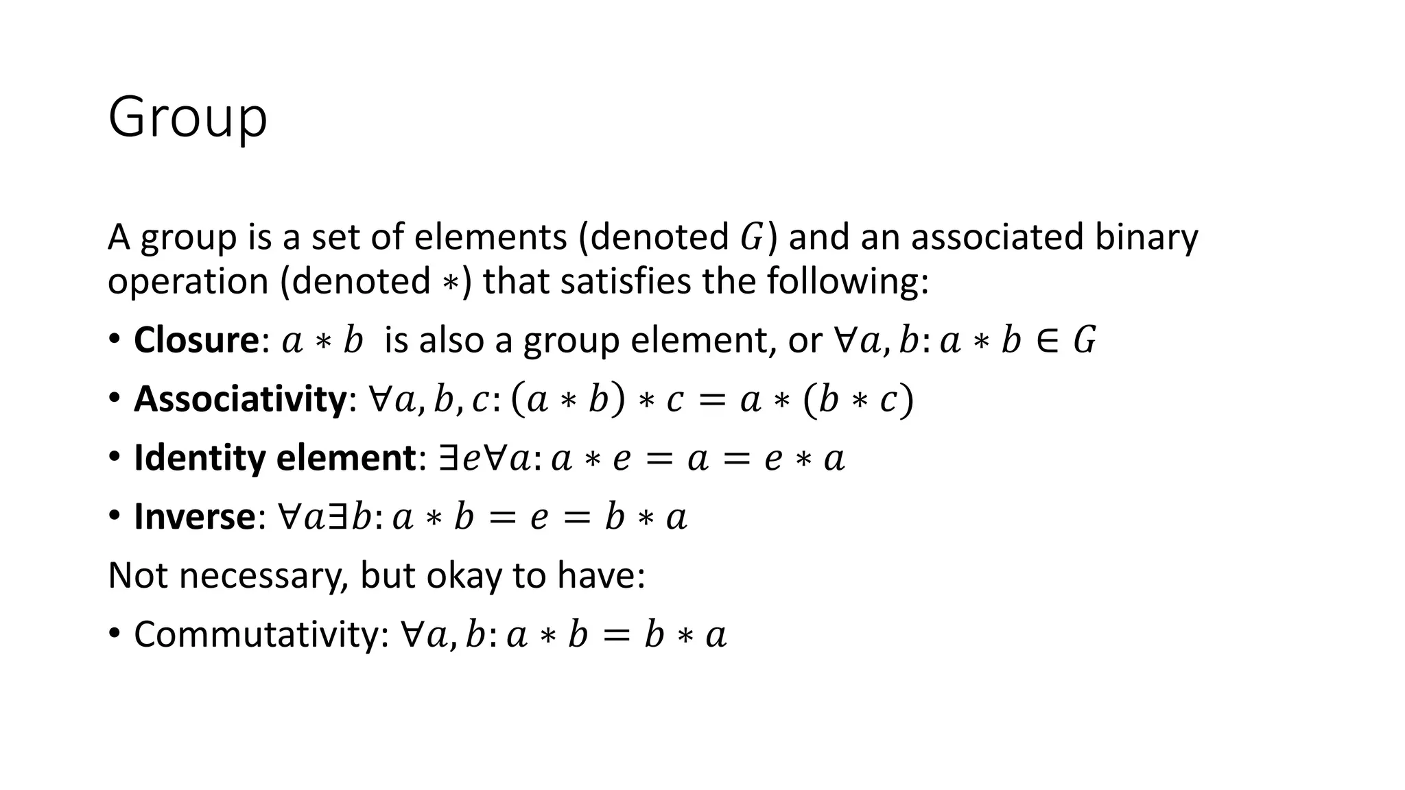 Group
A group is a set of elements (denoted 𝐺) and an associated binary
operation (denoted ∗) that satisfies the following:
• Closure: 𝑎 ∗ 𝑏 is also a group element, or ∀𝑎, 𝑏: 𝑎 ∗ 𝑏 ∈ 𝐺
• Associativity: ∀𝑎, 𝑏, 𝑐: 𝑎 ∗ 𝑏 ∗ 𝑐 = 𝑎 ∗ (𝑏 ∗ 𝑐)
• Identity element: ∃𝑒∀𝑎: 𝑎 ∗ 𝑒 = 𝑎 = 𝑒 ∗ 𝑎
• Inverse: ∀𝑎∃𝑏: 𝑎 ∗ 𝑏 = 𝑒 = 𝑏 ∗ 𝑎
Not necessary, but okay to have:
• Commutativity: ∀𝑎, 𝑏: 𝑎 ∗ 𝑏 = 𝑏 ∗ 𝑎
 