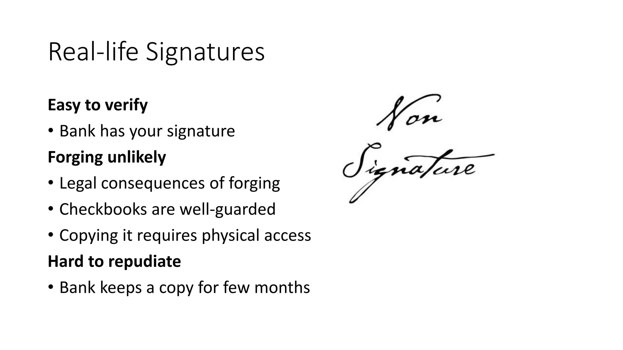 Real-life Signatures
Easy to verify
• Bank has your signature
Forging unlikely
• Legal consequences of forging
• Checkbooks are well-guarded
• Copying it requires physical access
Hard to repudiate
• Bank keeps a copy for few months
 