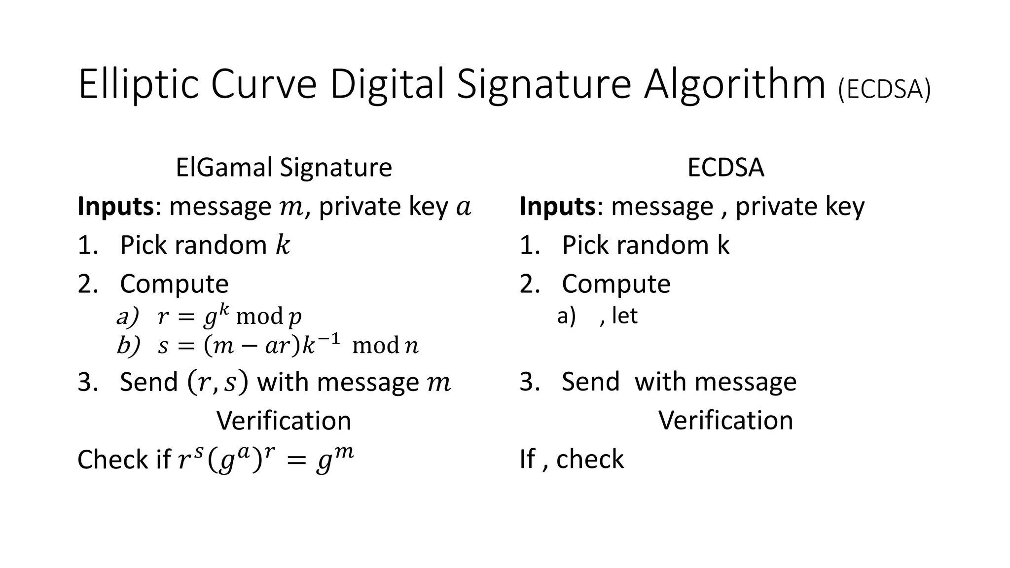Elliptic Curve Digital Signature Algorithm (ECDSA)
ElGamal Signature
Inputs: message 𝑚, private key 𝑎
1. Pick random 𝑘
2. Compute
a) 𝑟 = 𝑔 𝑘 mod 𝑝
b) 𝑠 = 𝑚 − 𝑎𝑟 𝑘−1
mod 𝑛
3. Send 𝑟, 𝑠 with message 𝑚
Verification
Check if 𝑟 𝑠
𝑔 𝑎 𝑟
= 𝑔 𝑚
ECDSA
Inputs: message , private key
1. Pick random k
2. Compute
a) , let
3. Send with message
Verification
If , check
 