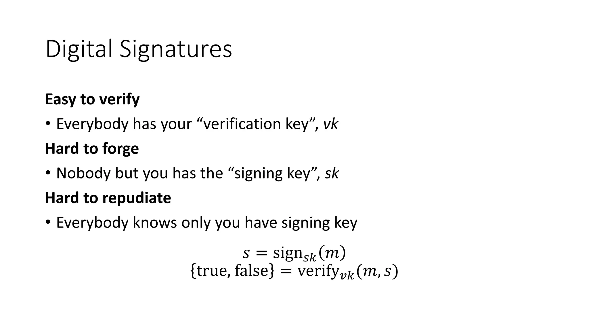 Digital Signatures
Easy to verify
• Everybody has your “verification key”, vk
Hard to forge
• Nobody but you has the “signing key”, sk
Hard to repudiate
• Everybody knows only you have signing key
𝑠 = sign 𝑠𝑘 𝑚
true, false = verify 𝑣𝑘(𝑚, 𝑠)
 
