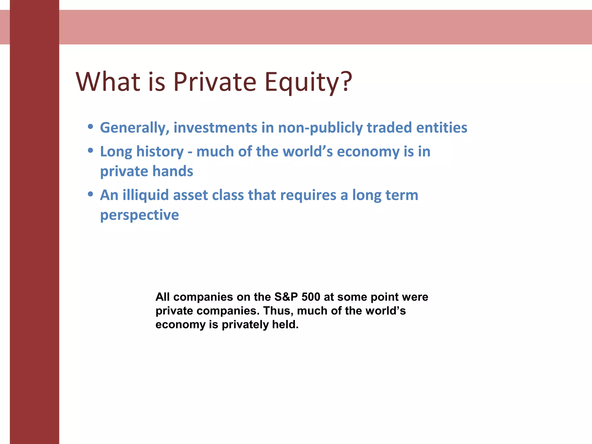 What is Private Equity?
• Generally, investments in non-publicly traded entities
• Long history - much of the world’s economy is in
private hands
• An illiquid asset class that requires a long term
perspective
All companies on the S&P 500 at some point were
private companies. Thus, much of the world’s
economy is privately held.
 
