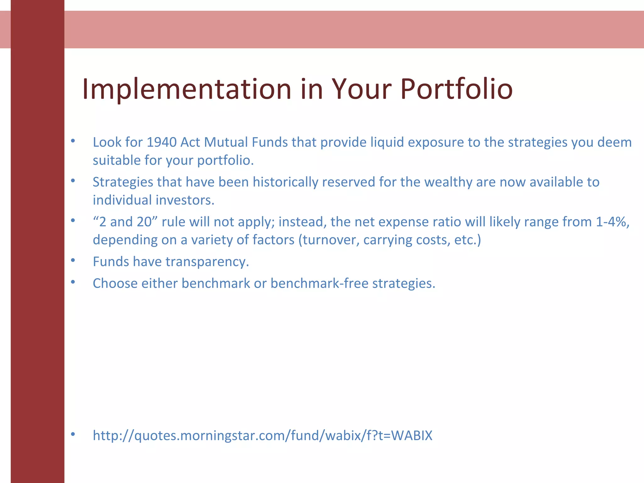 Implementation in Your Portfolio
• Look for 1940 Act Mutual Funds that provide liquid exposure to the strategies you deem
suitable for your portfolio.
• Strategies that have been historically reserved for the wealthy are now available to
individual investors.
• “2 and 20” rule will not apply; instead, the net expense ratio will likely range from 1-4%,
depending on a variety of factors (turnover, carrying costs, etc.)
• Funds have transparency.
• Choose either benchmark or benchmark-free strategies.
• http://quotes.morningstar.com/fund/wabix/f?t=WABIX
 
