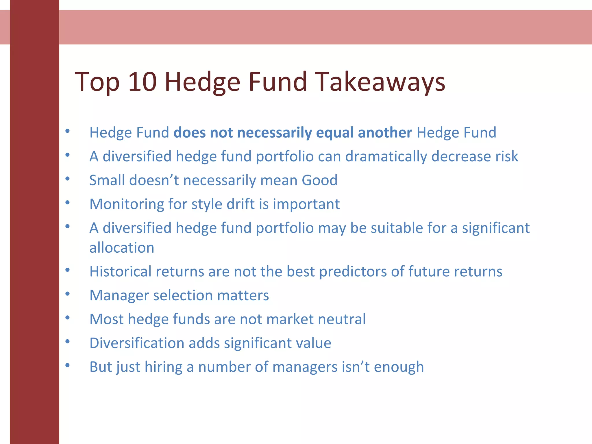 Top 10 Hedge Fund Takeaways
• Hedge Fund does not necessarily equal another Hedge Fund
• A diversified hedge fund portfolio can dramatically decrease risk
• Small doesn’t necessarily mean Good
• Monitoring for style drift is important
• A diversified hedge fund portfolio may be suitable for a significant
allocation
• Historical returns are not the best predictors of future returns
• Manager selection matters
• Most hedge funds are not market neutral
• Diversification adds significant value
• But just hiring a number of managers isn’t enough
 