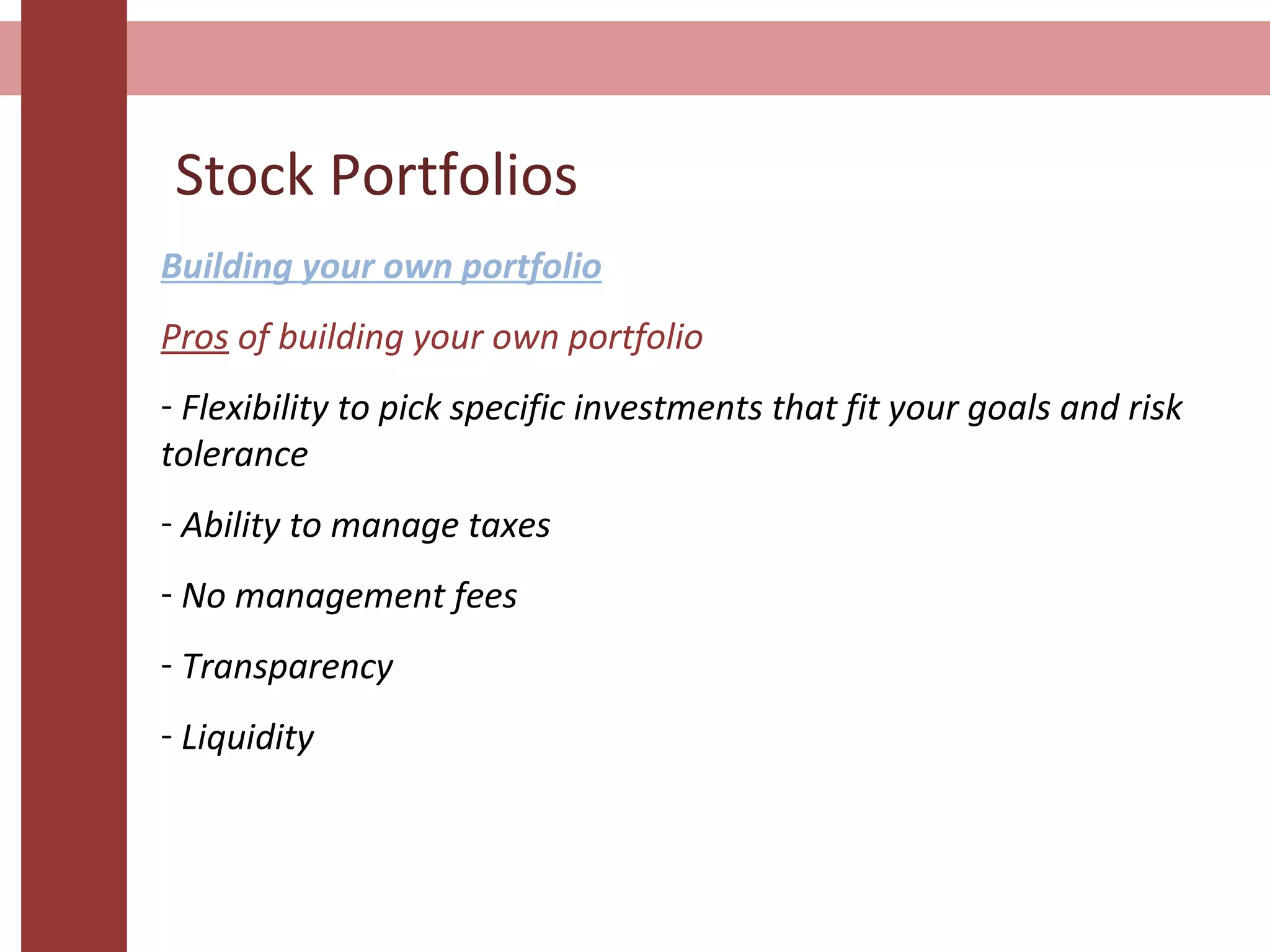 Stock Portfolios
Building your own portfolio
Pros of building your own portfolio
- Flexibility to pick specific investments that fit your goals and risk
tolerance
- Ability to manage taxes
- No management fees
- Transparency
- Liquidity
 