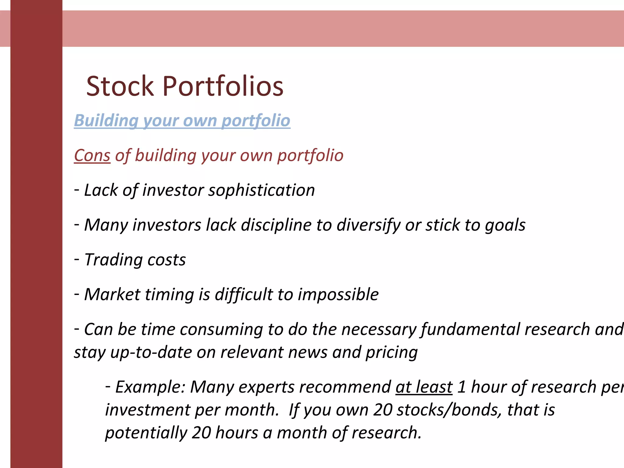 Stock Portfolios
Building your own portfolio
Cons of building your own portfolio
- Lack of investor sophistication
- Many investors lack discipline to diversify or stick to goals
- Trading costs
- Market timing is difficult to impossible
- Can be time consuming to do the necessary fundamental research and
stay up-to-date on relevant news and pricing
- Example: Many experts recommend at least 1 hour of research per
investment per month. If you own 20 stocks/bonds, that is
potentially 20 hours a month of research.
 